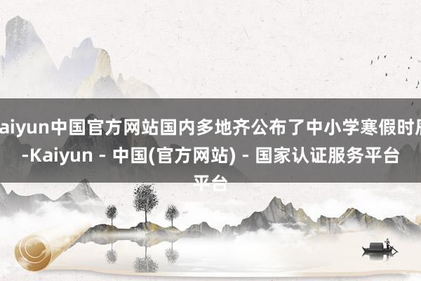 kaiyun中国官方网站国内多地齐公布了中小学寒假时辰-Kaiyun - 中国(官方网站) - 国家认证服务平台