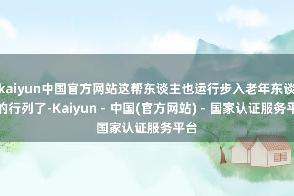 kaiyun中国官方网站这帮东谈主也运行步入老年东谈主的行列了-Kaiyun - 中国(官方网站) - 国家认证服务平台