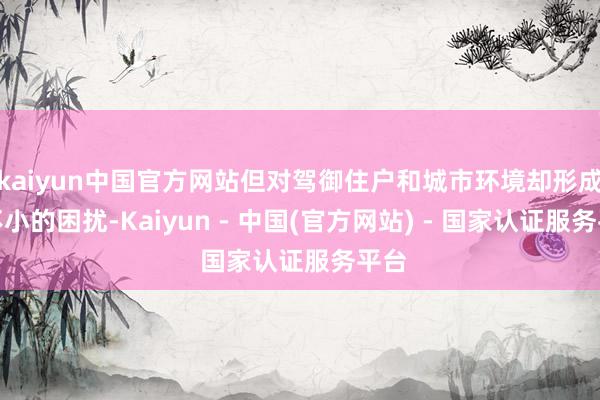 kaiyun中国官方网站但对驾御住户和城市环境却形成了不小的困扰-Kaiyun - 中国(官方网站) - 国家认证服务平台