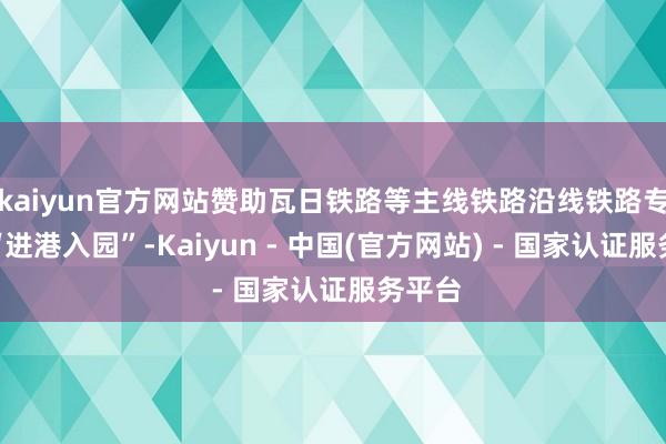 kaiyun官方网站赞助瓦日铁路等主线铁路沿线铁路专用线“进港入园”-Kaiyun - 中国(官方网站) - 国家认证服务平台