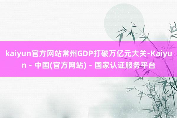 kaiyun官方网站常州GDP打破万亿元大关-Kaiyun - 中国(官方网站) - 国家认证服务平台