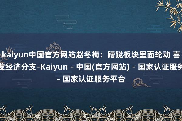 kaiyun中国官方网站赵冬梅：蹧跶板块里面轮动 喜欢首发经济分支-Kaiyun - 中国(官方网站) - 国家认证服务平台