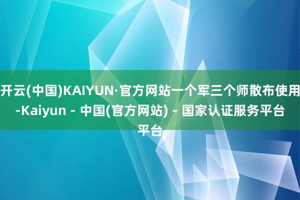 开云(中国)KAIYUN·官方网站一个军三个师散布使用-Kaiyun - 中国(官方网站) - 国家认证服务平台
