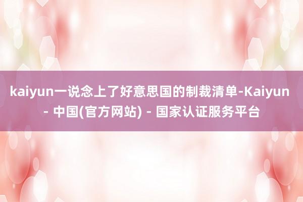 kaiyun一说念上了好意思国的制裁清单-Kaiyun - 中国(官方网站) - 国家认证服务平台