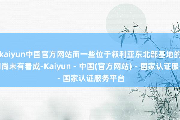 kaiyun中国官方网站而一些位于叙利亚东北部基地的俄军则尚未有看成-Kaiyun - 中国(官方网站) - 国家认证服务平台