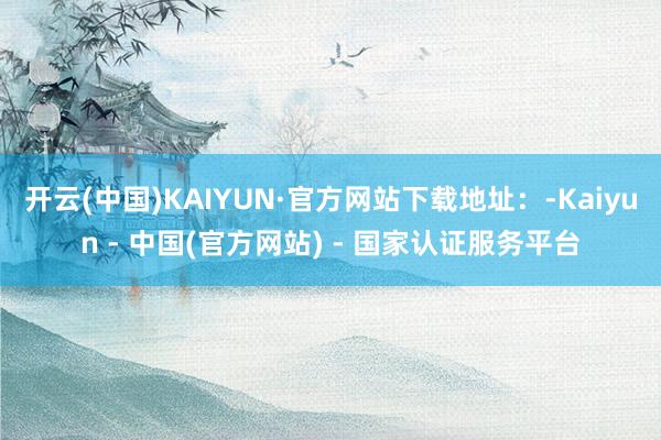 开云(中国)KAIYUN·官方网站下载地址：-Kaiyun - 中国(官方网站) - 国家认证服务平台