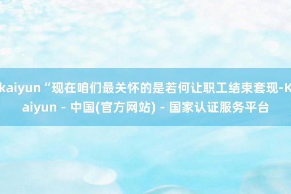 kaiyun“现在咱们最关怀的是若何让职工结束套现-Kaiyun - 中国(官方网站) - 国家认证服务平台