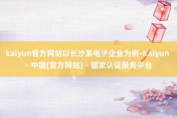 kaiyun官方网站以长沙某电子企业为例-Kaiyun - 中国(官方网站) - 国家认证服务平台