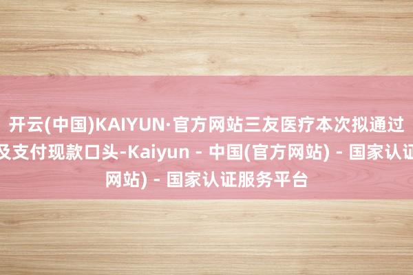 开云(中国)KAIYUN·官方网站三友医疗本次拟通过刊行股份及支付现款口头-Kaiyun - 中国(官方网站) - 国家认证服务平台