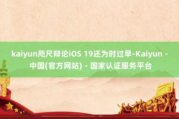 kaiyun咫尺辩论iOS 19还为时过早-Kaiyun - 中国(官方网站) - 国家认证服务平台