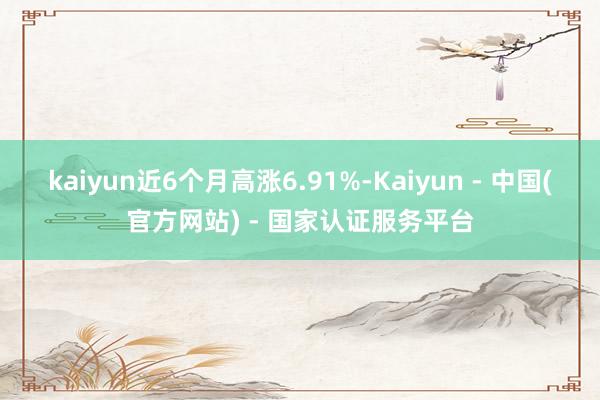kaiyun近6个月高涨6.91%-Kaiyun - 中国(官方网站) - 国家认证服务平台