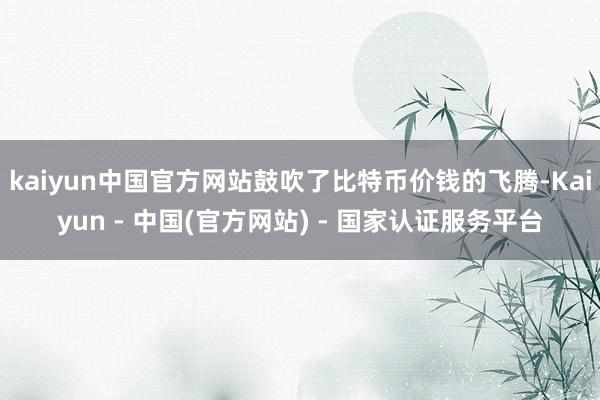 kaiyun中国官方网站鼓吹了比特币价钱的飞腾-Kaiyun - 中国(官方网站) - 国家认证服务平台