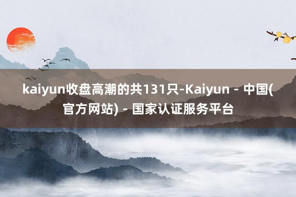kaiyun收盘高潮的共131只-Kaiyun - 中国(官方网站) - 国家认证服务平台