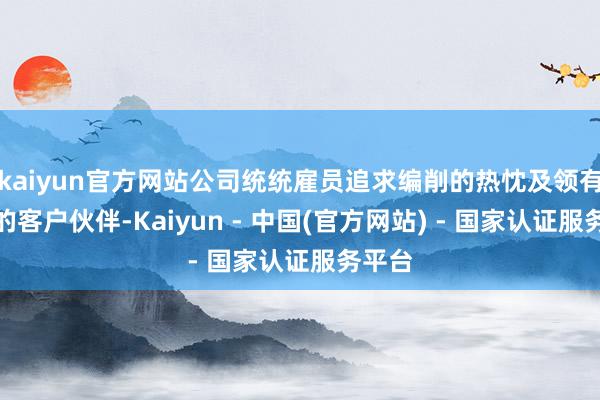 kaiyun官方网站公司统统雇员追求编削的热忱及领有盛大的客户伙伴-Kaiyun - 中国(官方网站) - 国家认证服务平台
