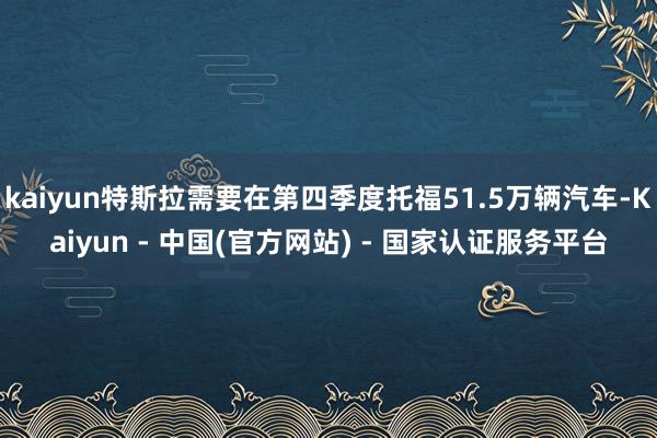 kaiyun特斯拉需要在第四季度托福51.5万辆汽车-Kaiyun - 中国(官方网站) - 国家认证服务平台
