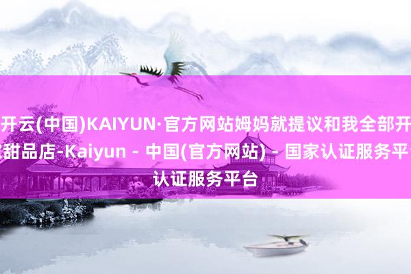 开云(中国)KAIYUN·官方网站姆妈就提议和我全部开家甜品店-Kaiyun - 中国(官方网站) - 国家认证服务平台