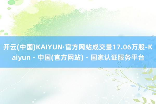 开云(中国)KAIYUN·官方网站成交量17.06万股-Kaiyun - 中国(官方网站) - 国家认证服务平台