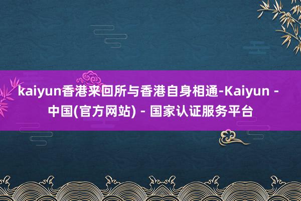 kaiyun香港来回所与香港自身相通-Kaiyun - 中国(官方网站) - 国家认证服务平台