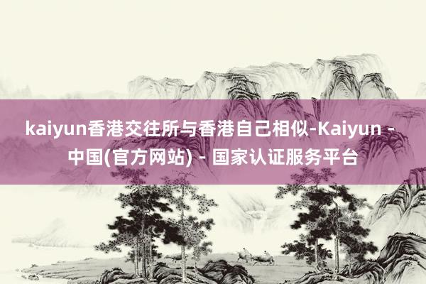 kaiyun香港交往所与香港自己相似-Kaiyun - 中国(官方网站) - 国家认证服务平台