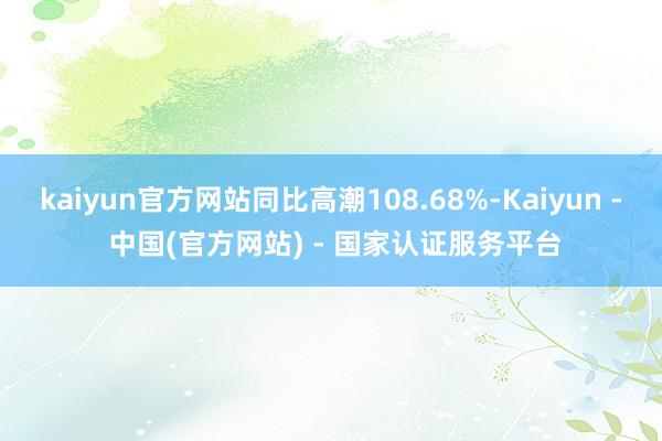 kaiyun官方网站同比高潮108.68%-Kaiyun - 中国(官方网站) - 国家认证服务平台