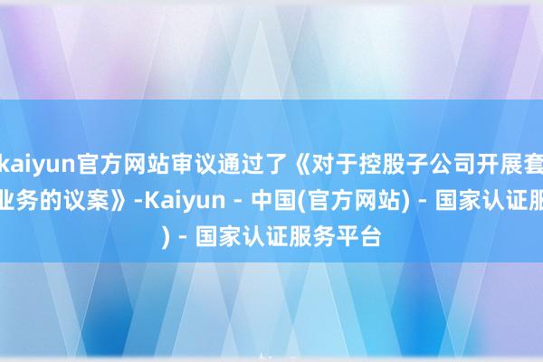 kaiyun官方网站审议通过了《对于控股子公司开展套期保值业务的议案》-Kaiyun - 中国(官方网站) - 国家认证服务平台