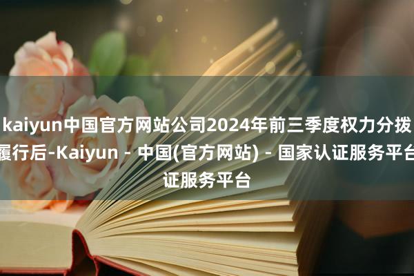 kaiyun中国官方网站公司2024年前三季度权力分拨履行后-Kaiyun - 中国(官方网站) - 国家认证服务平台