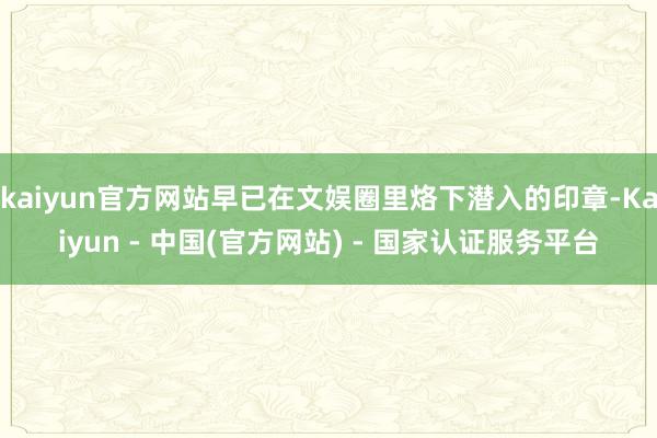 kaiyun官方网站早已在文娱圈里烙下潜入的印章-Kaiyun - 中国(官方网站) - 国家认证服务平台