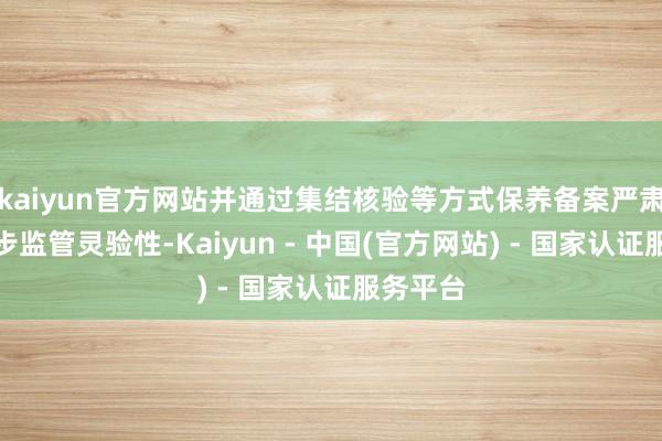 kaiyun官方网站并通过集结核验等方式保养备案严肃性、进步监管灵验性-Kaiyun - 中国(官方网站) - 国家认证服务平台
