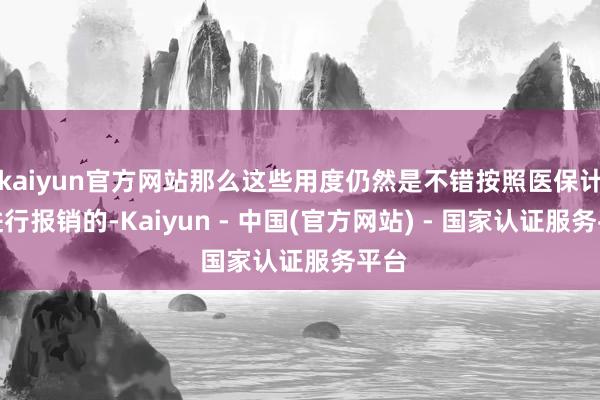 kaiyun官方网站那么这些用度仍然是不错按照医保计谋进行报销的-Kaiyun - 中国(官方网站) - 国家认证服务平台