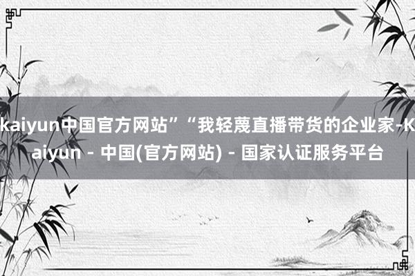 kaiyun中国官方网站”“我轻蔑直播带货的企业家-Kaiyun - 中国(官方网站) - 国家认证服务平台