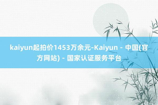 kaiyun起拍价1453万余元-Kaiyun - 中国(官方网站) - 国家认证服务平台