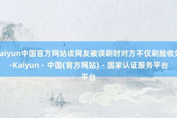 kaiyun中国官方网站该网友被误刷时对方不仅刷脸收效-Kaiyun - 中国(官方网站) - 国家认证服务平台