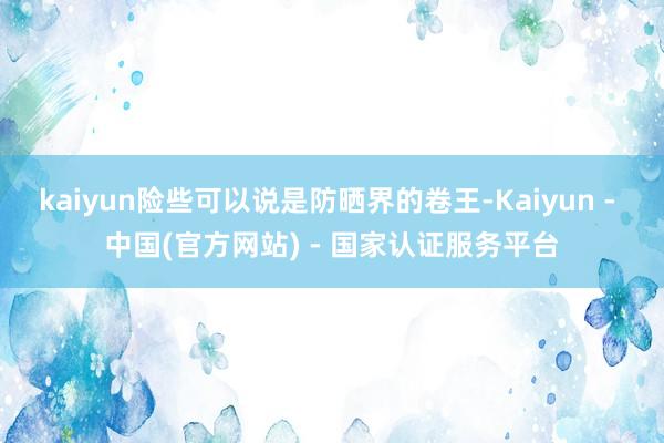 kaiyun险些可以说是防晒界的卷王-Kaiyun - 中国(官方网站) - 国家认证服务平台