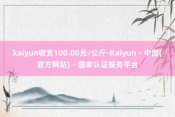 kaiyun收支100.00元/公斤-Kaiyun - 中国(官方网站) - 国家认证服务平台