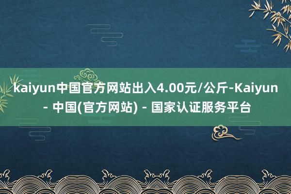 kaiyun中国官方网站出入4.00元/公斤-Kaiyun - 中国(官方网站) - 国家认证服务平台