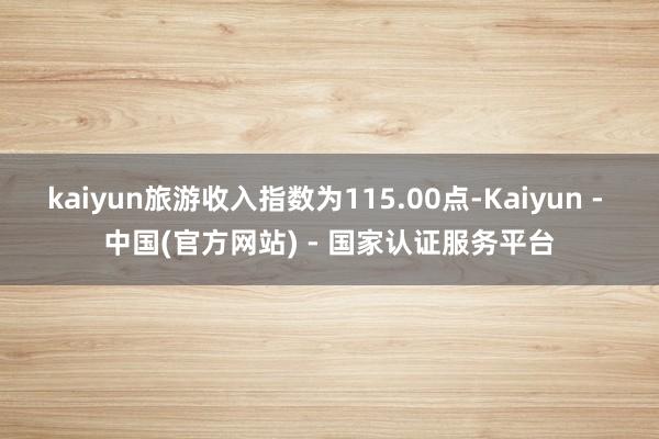 kaiyun旅游收入指数为115.00点-Kaiyun - 中国(官方网站) - 国家认证服务平台