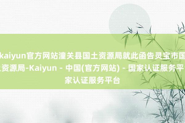 kaiyun官方网站潼关县国土资源局就此函告灵宝市国土资源局-Kaiyun - 中国(官方网站) - 国家认证服务平台
