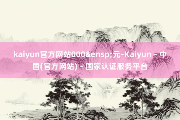 kaiyun官方网站000 元-Kaiyun - 中国(官方网站) - 国家认证服务平台