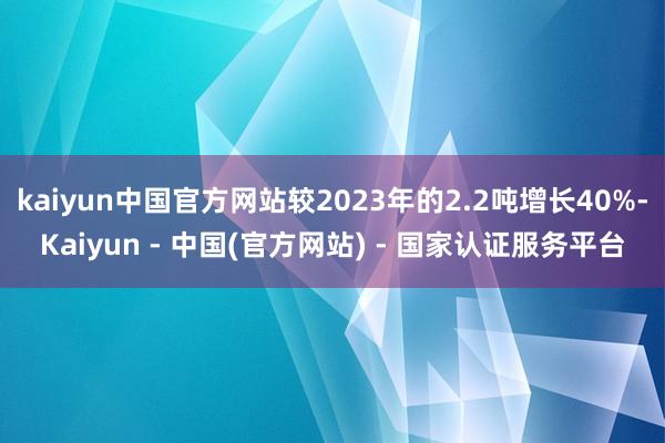 kaiyun中国官方网站较2023年的2.2吨增长40%-Kaiyun - 中国(官方网站) - 国家认证服务平台