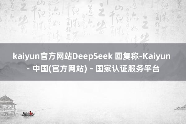 kaiyun官方网站DeepSeek 回复称-Kaiyun - 中国(官方网站) - 国家认证服务平台