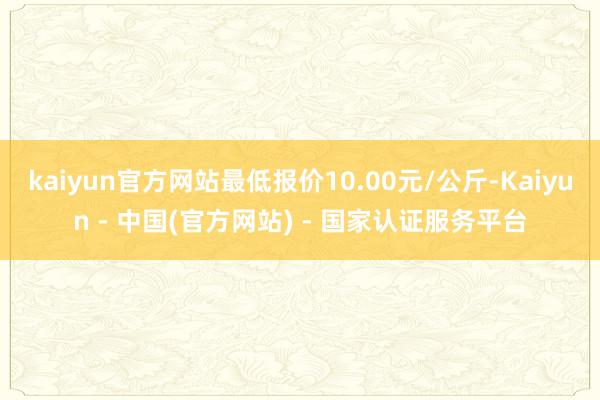 kaiyun官方网站最低报价10.00元/公斤-Kaiyun - 中国(官方网站) - 国家认证服务平台