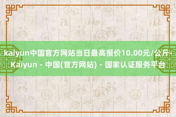 kaiyun中国官方网站当日最高报价10.00元/公斤-Kaiyun - 中国(官方网站) - 国家认证服务平台