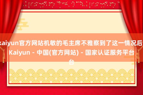 kaiyun官方网站机敏的毛主席不雅察到了这一情况后-Kaiyun - 中国(官方网站) - 国家认证服务平台