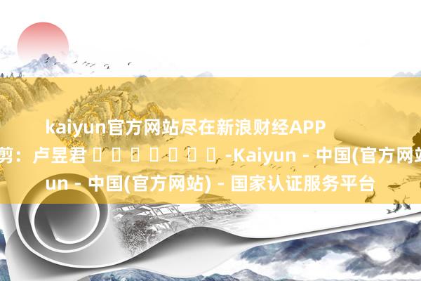 kaiyun官方网站尽在新浪财经APP            						职守裁剪：卢昱君 							-Kaiyun - 中国(官方网站) - 国家认证服务平台