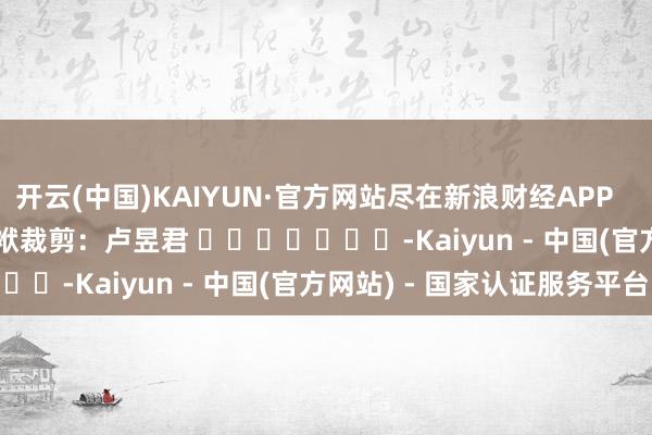 开云(中国)KAIYUN·官方网站尽在新浪财经APP            						包袱裁剪：卢昱君 							-Kaiyun - 中国(官方网站) - 国家认证服务平台