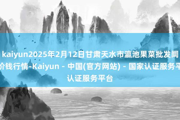 kaiyun2025年2月12日甘肃天水市瀛池果菜批发阛阓价钱行情-Kaiyun - 中国(官方网站) - 国家认证服务平台