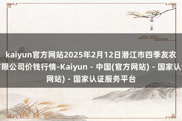 kaiyun官方网站2025年2月12日潜江市四季友农产物商场有限公司价钱行情-Kaiyun - 中国(官方网站) - 国家认证服务平台