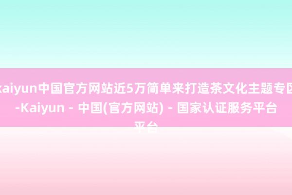 kaiyun中国官方网站近5万简单来打造茶文化主题专区-Kaiyun - 中国(官方网站) - 国家认证服务平台