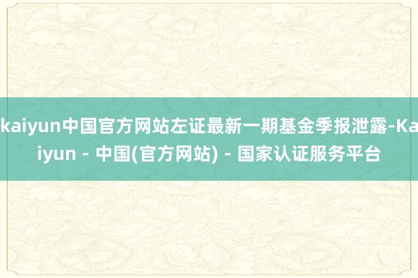 kaiyun中国官方网站左证最新一期基金季报泄露-Kaiyun - 中国(官方网站) - 国家认证服务平台