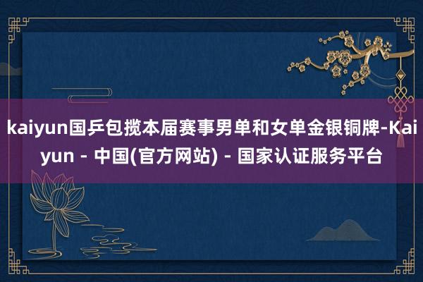 kaiyun国乒包揽本届赛事男单和女单金银铜牌-Kaiyun - 中国(官方网站) - 国家认证服务平台